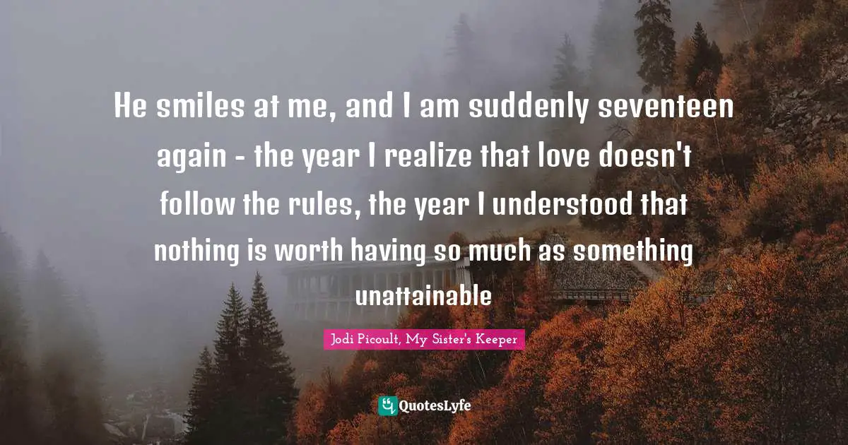 Jodi Picoult, My Sister's Keeper Quotes: "He smiles at me, and I am suddenly seventeen again - the year I realize that love doesn't follow the rules, the year I understood that nothing is worth having so much as something unattainable"