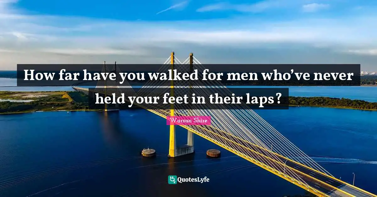 Warsan Shire Quotes: "How far have you walked for men who’ve never held your feet in their laps?"
