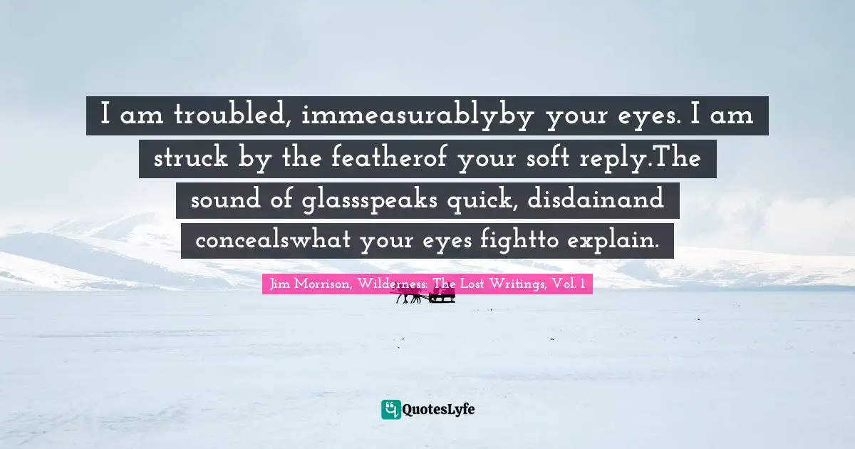 I am troubled, immeasurablyby your eyes. I am struck by the featherof your soft reply.The sound of glassspeaks quick, disdainand concealswhat your eyes fightto explain.