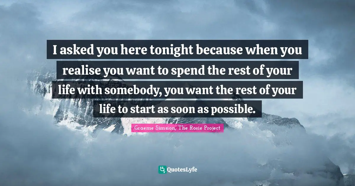 I asked you here tonight because when you realise you want to spend the rest of your life with somebody, you want the rest of your life to start as soon as possible.