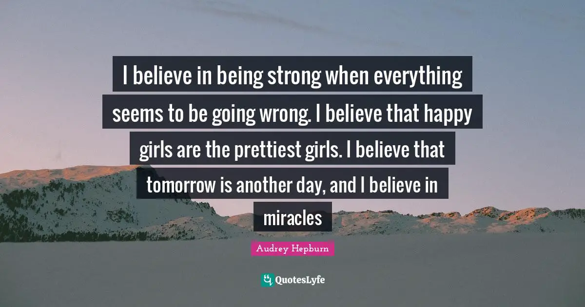 I believe in being strong when everything seems to be going wrong. I believe that happy girls are the prettiest girls. I believe that tomorrow is another day, and I believe in miracles