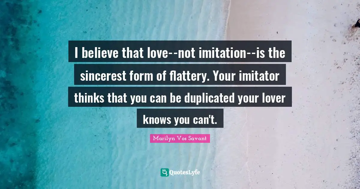 I believe that love--not imitation--is the sincerest form of flattery. Your imitator thinks that you can be duplicated your lover knows you can't.