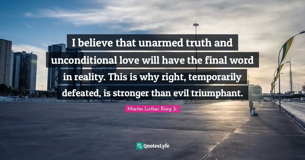 Martin Luther King Jr. Quotes: "I believe that unarmed truth and unconditional love will have the final word in reality. This is why right, temporarily defeated, is stronger than evil triumphant."