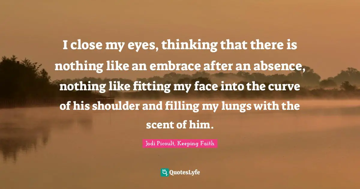 I close my eyes, thinking that there is nothing like an embrace after an absence, nothing like fitting my face into the curve of his shoulder and filling my lungs with the scent of him.