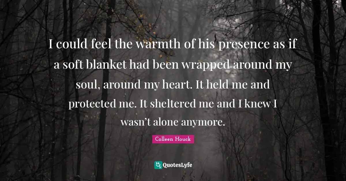 I could feel the warmth of his presence as if a soft blanket had been wrapped around my soul, around my heart. It held me and protected me. It sheltered me and I knew I wasn’t alone anymore.