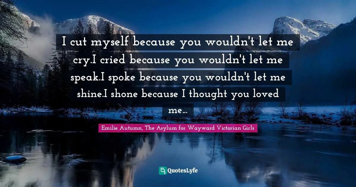 Self Harm Quotes: "I cut myself because you wouldn't let me cry.I cried because you wouldn't let me speak.I spoke because you wouldn't let me shine.I shone because I thought you loved me..."