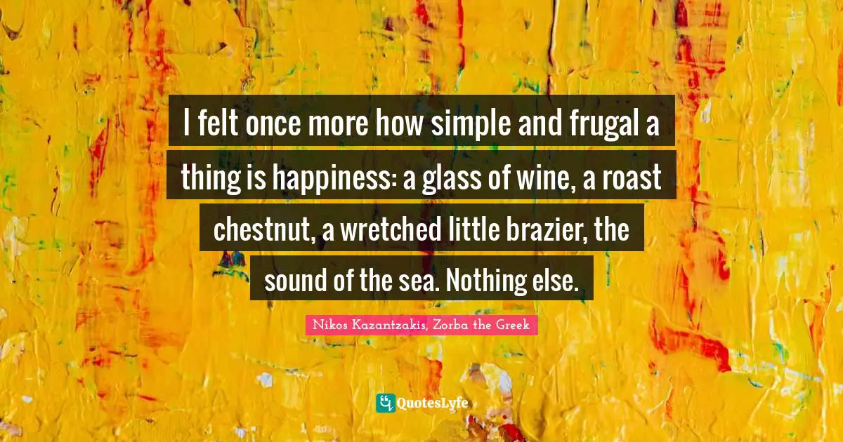 Nikos Kazantzakis Quotes: "I felt once more how simple and frugal a thing is happiness: a glass of wine, a roast chestnut, a wretched little brazier, the sound of the sea. Nothing else."