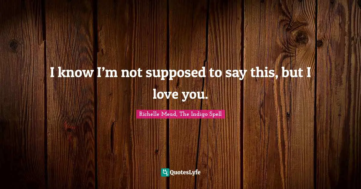 I know I’m not supposed to say this, but I love you.