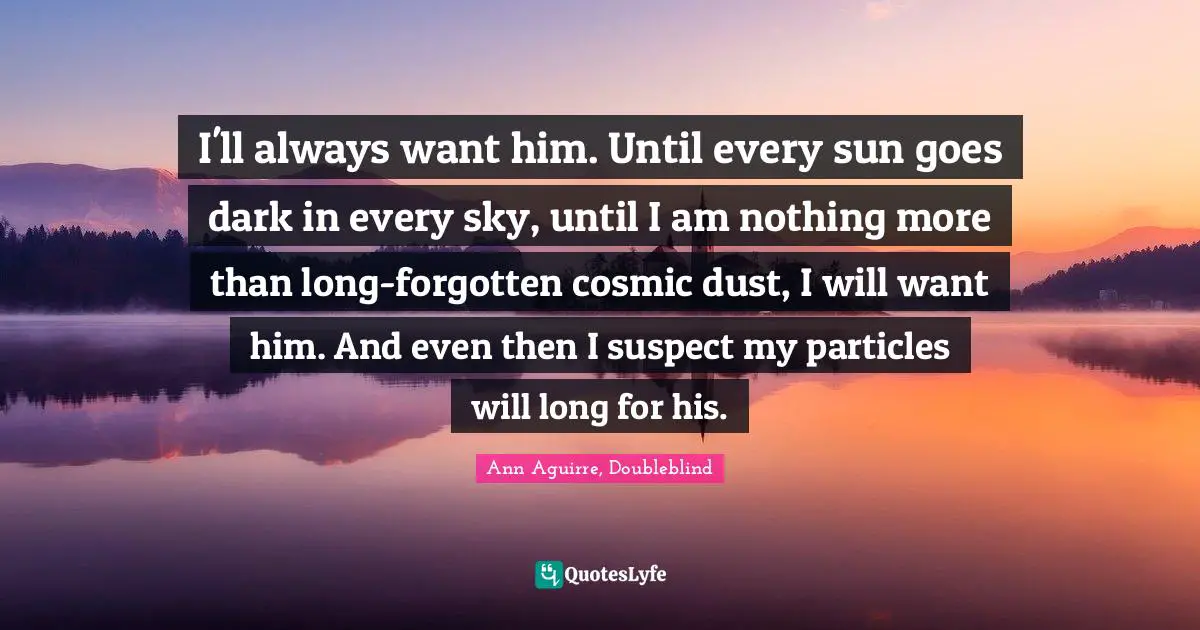 I'll always want him. Until every sun goes dark in every sky, until I am nothing more than long-forgotten cosmic dust, I will want him. And even then I suspect my particles will long for his.