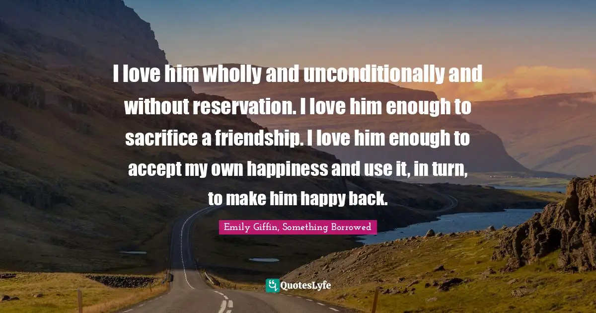 I love him wholly and unconditionally and without reservation. I love him enough to sacrifice a friendship. I love him enough to accept my own happiness and use it, in turn, to make him happy back.