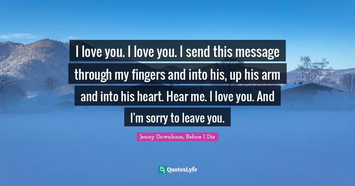 Jenny Downham, Before I Die Quotes: I love you. I love you. I send this message through my fingers and into his, up his arm and into his heart. Hear me. I love you. And I'm sorry to leave you.