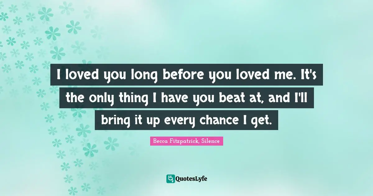 I loved you long before you loved me. It's the only thing I have you beat at, and I'll bring it up every chance I get.