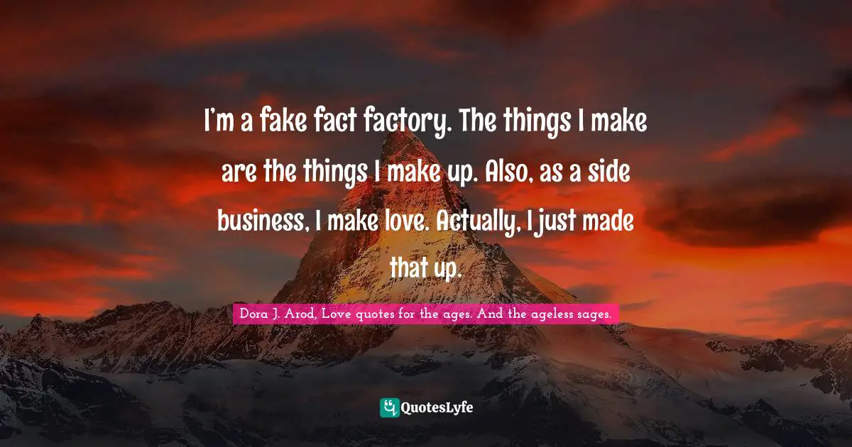I’m a fake fact factory. The things I make are the things I make up. Also, as a side business, I make love. Actually, I just made that up.