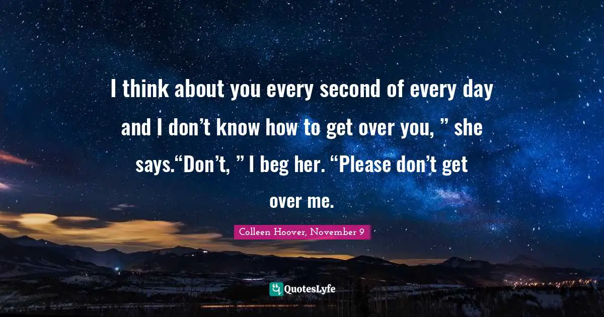 I think about you every second of every day and I don’t know how to get over you, ” she says.“Don’t, ” I beg her. “Please don’t get over me.