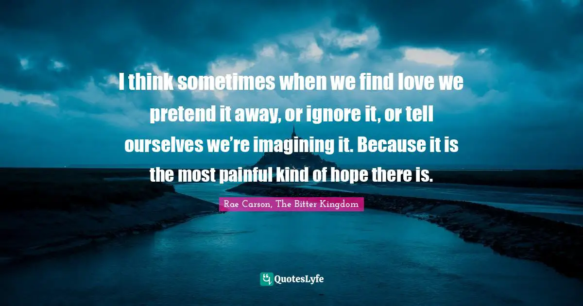 I think sometimes when we find love we pretend it away, or ignore it, or tell ourselves we’re imagining it. Because it is the most painful kind of hope there is.