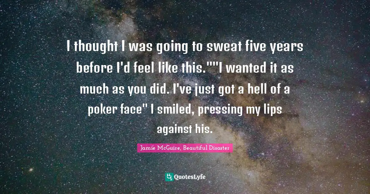 Jamie McGuire, Beautiful Disaster Quotes: "I thought I was going to sweat five years before I'd feel like this.""I wanted it as much as you did. I've just got a hell of a poker face" I smiled, pressing my lips against his."