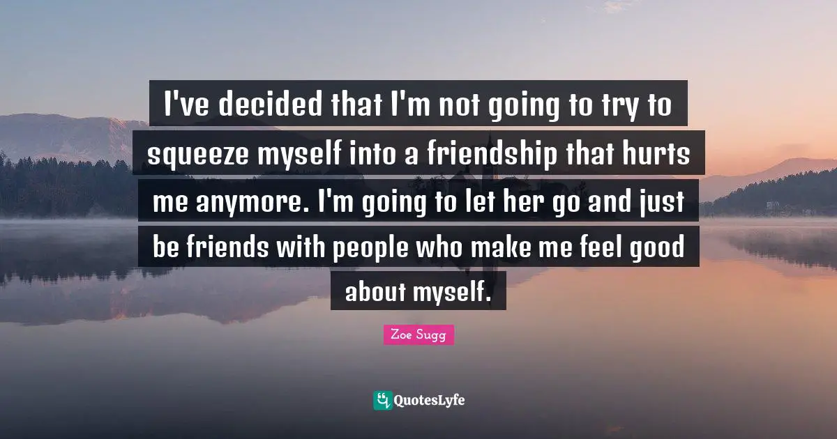 I've decided that I'm not going to try to squeeze myself into a friendship that hurts me anymore. I'm going to let her go and just be friends with people who make me feel good about myself.