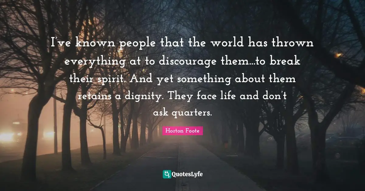 I’ve known people that the world has thrown everything at to discourage them...to break their spirit. And yet something about them retains a dignity. They face life and don’t ask quarters.