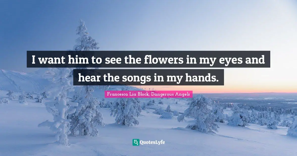 Francesca Lia Block Quotes: "I want him to see the flowers in my eyes and hear the songs in my hands."