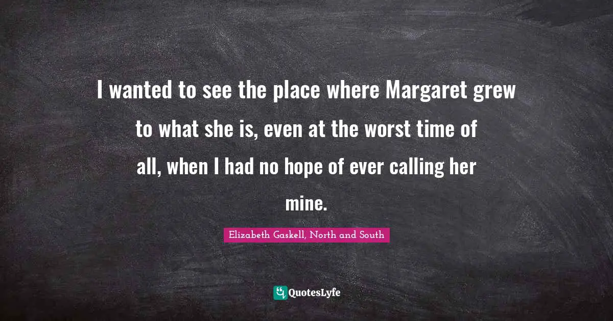 I wanted to see the place where Margaret grew to what she is, even at the worst time of all, when I had no hope of ever calling her mine.