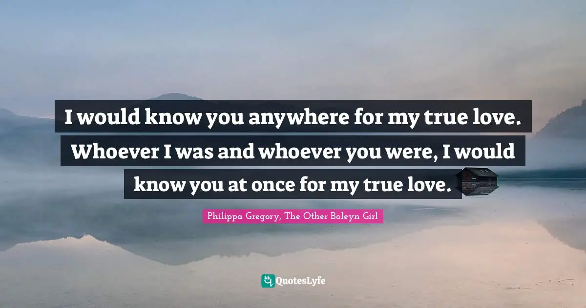 I would know you anywhere for my true love. Whoever I was and whoever you were, I would know you at once for my true love.