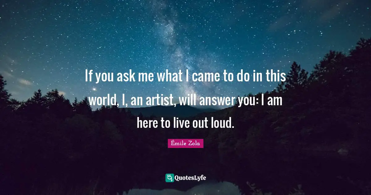 If you ask me what I came to do in this world, I, an artist, will answer you: I am here to live out loud.