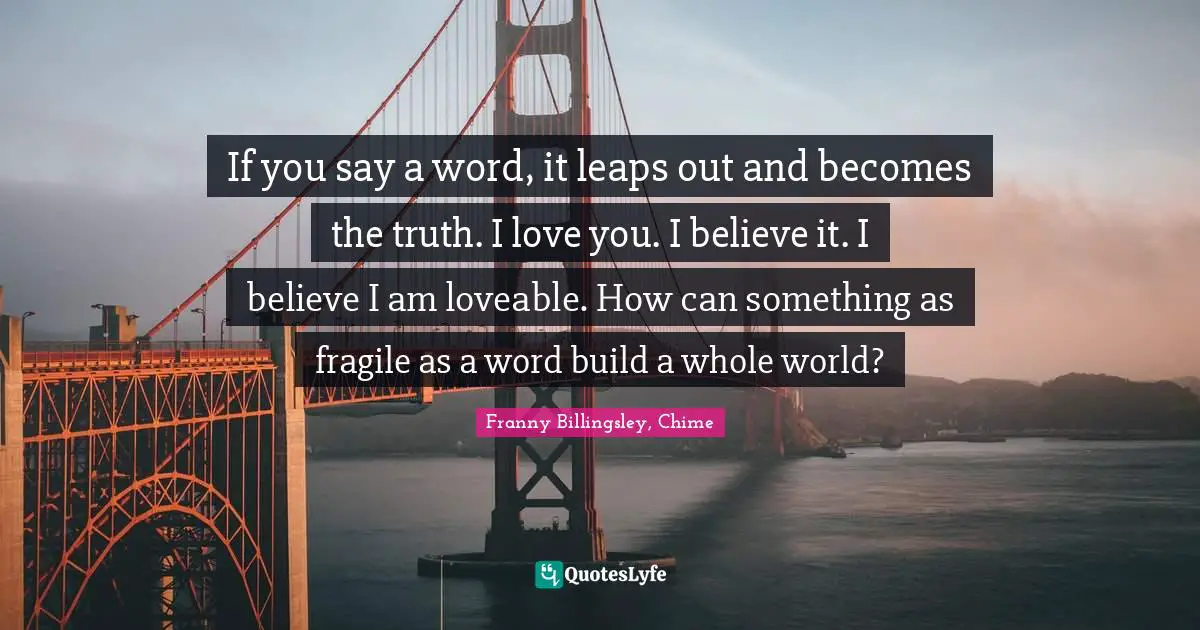 If you say a word, it leaps out and becomes the truth. I love you. I believe it. I believe I am loveable. How can something as fragile as a word build a whole world?