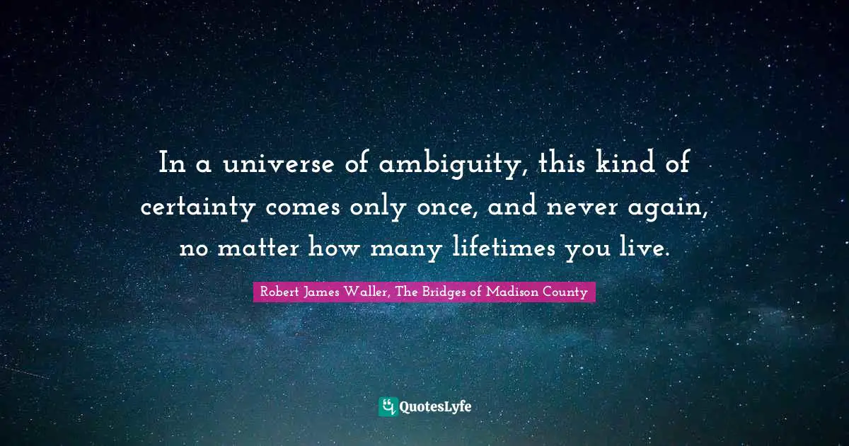 In a universe of ambiguity, this kind of certainty comes only once, and never again, no matter how many lifetimes you live.