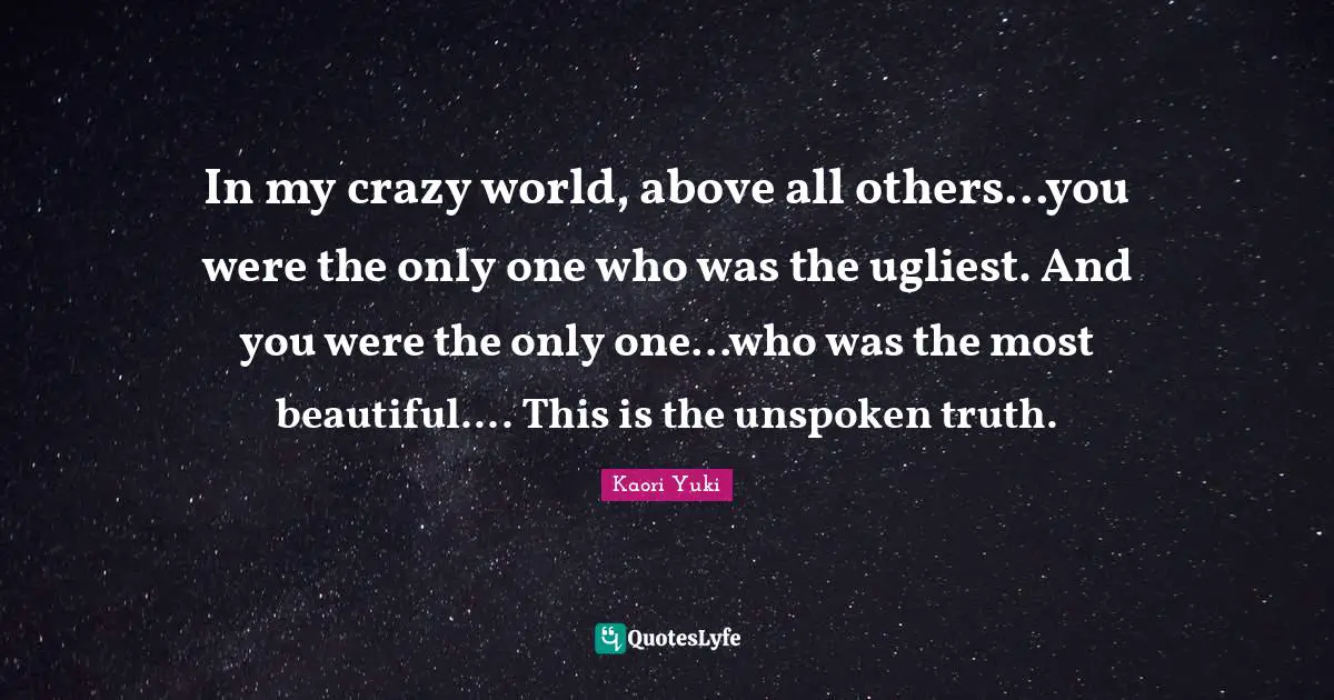 In my crazy world, above all others...you were the only one who was the ugliest. And you were the only one...who was the most beautiful.... This is the unspoken truth.