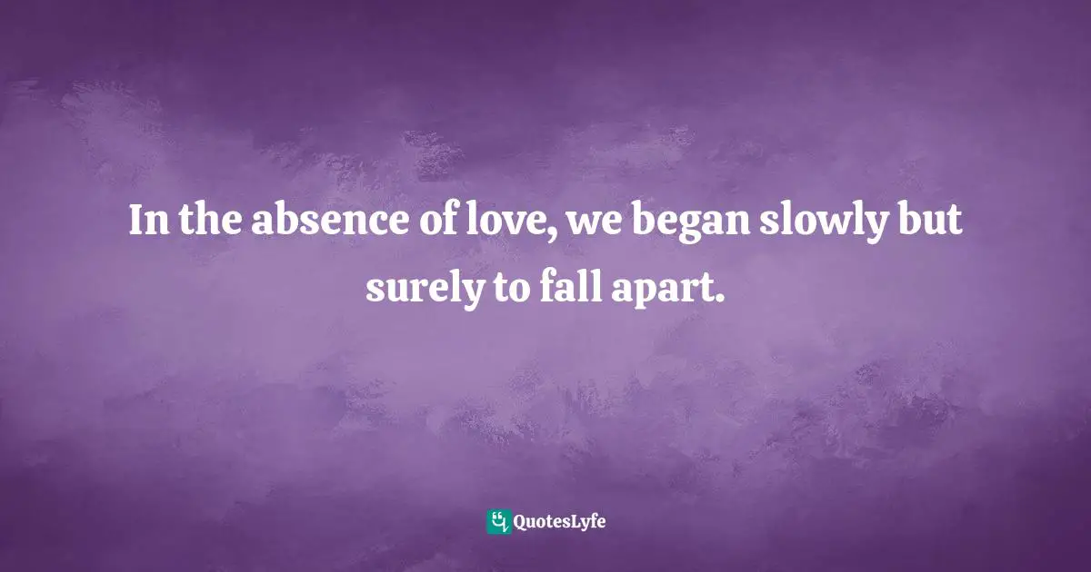 In the absence of love, we began slowly but surely to fall apart.