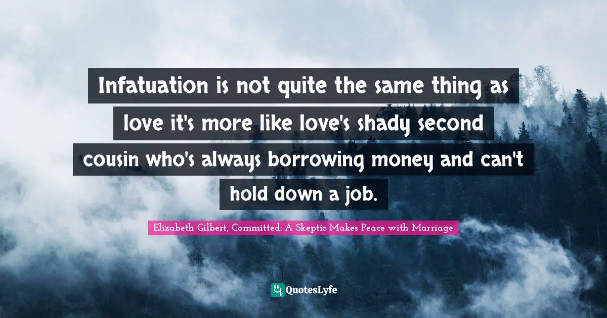 Elizabeth Gilbert, Committed: A Skeptic Makes Peace With Marriage Quotes: "Infatuation is not quite the same thing as love it's more like love's shady second cousin who's always borrowing money and can't hold down a job."