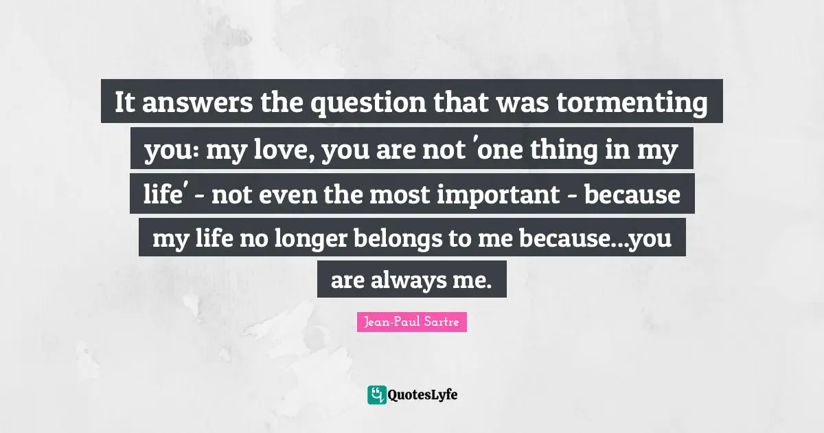 It answers the question that was tormenting you: my love, you are not 'one thing in my life' - not even the most important - because my life no longer belongs to me because...you are always me.