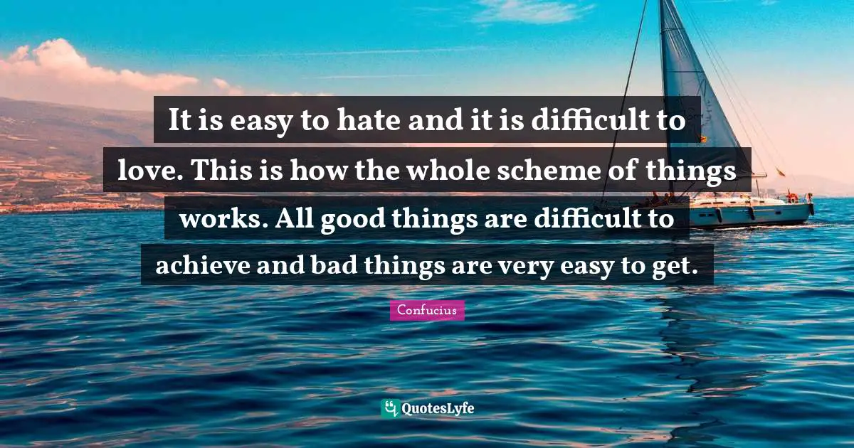 It is easy to hate and it is difficult to love. This is how the whole scheme of things works. All good things are difficult to achieve and bad things are very easy to get.