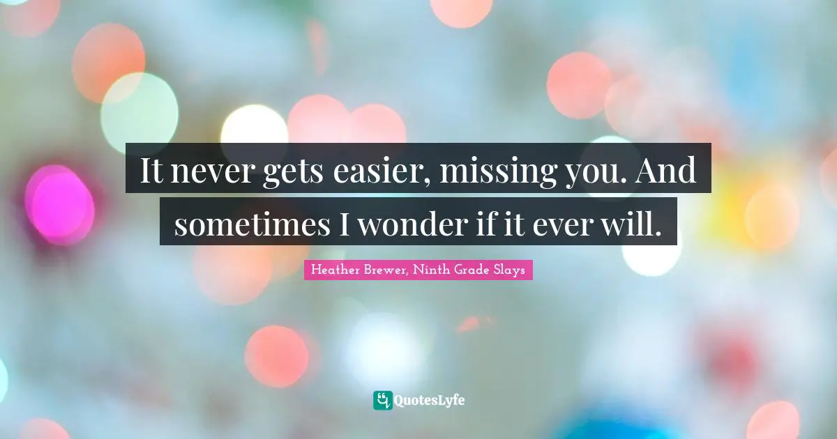 It never gets easier, missing you. And sometimes I wonder if it ever will.
