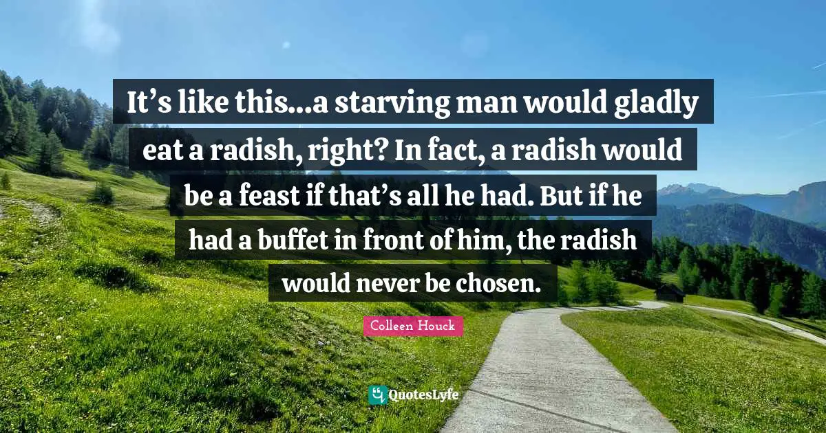 It’s like this…a starving man would gladly eat a radish, right? In fact, a radish would be a feast if that’s all he had. But if he had a buffet in front of him, the radish would never be chosen.
