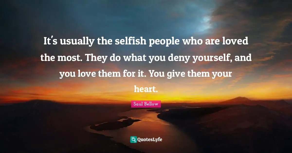 Saul Bellow Quotes: "It's usually the selfish people who are loved the most. They do what you deny yourself, and you love them for it. You give them your heart."