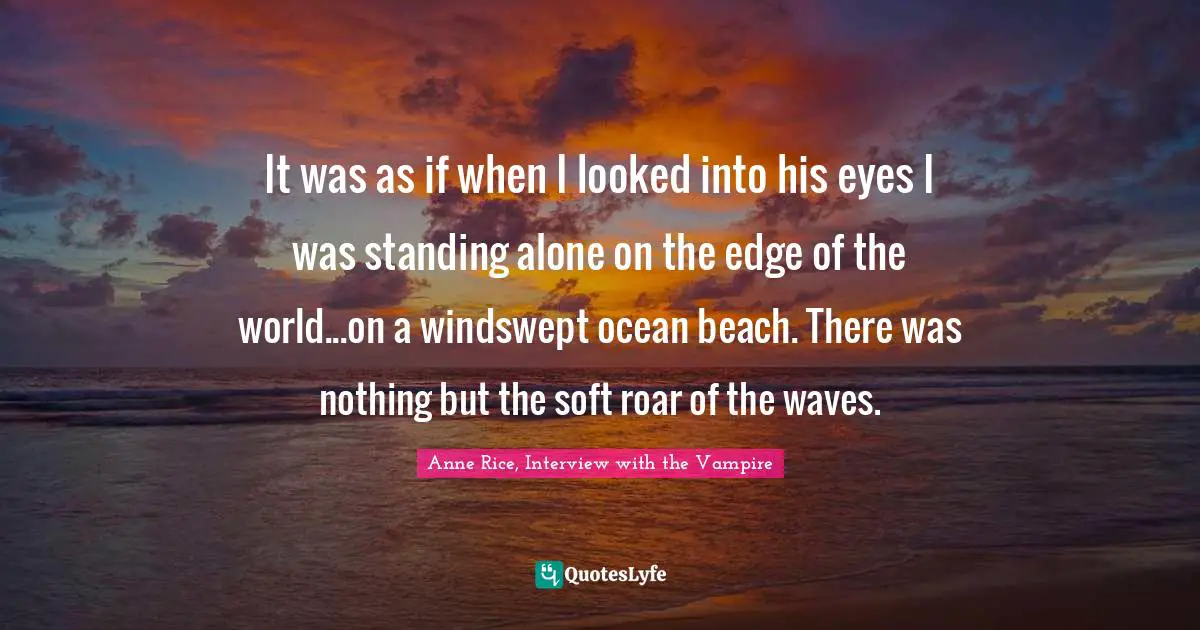 Anne Rice, Interview With The Vampire Quotes: "It was as if when I looked into his eyes I was standing alone on the edge of the world...on a windswept ocean beach. There was nothing but the soft roar of the waves."