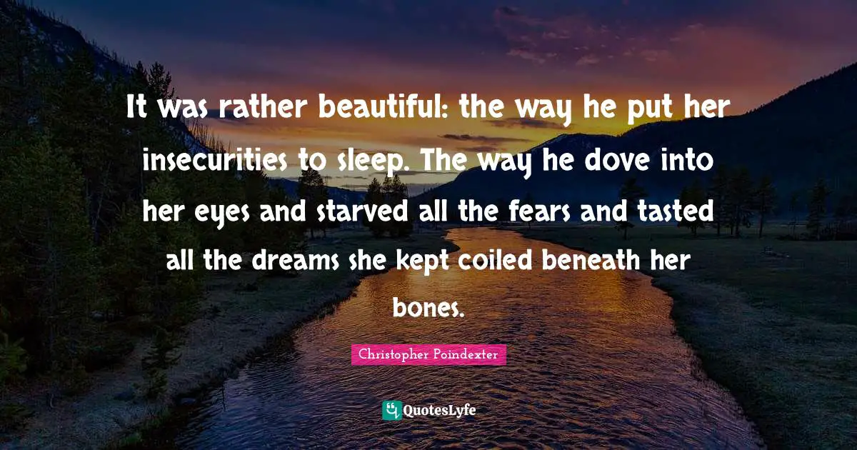 It was rather beautiful: the way he put her insecurities to sleep. The way he dove into her eyes and starved all the fears and tasted all the dreams she kept coiled beneath her bones.