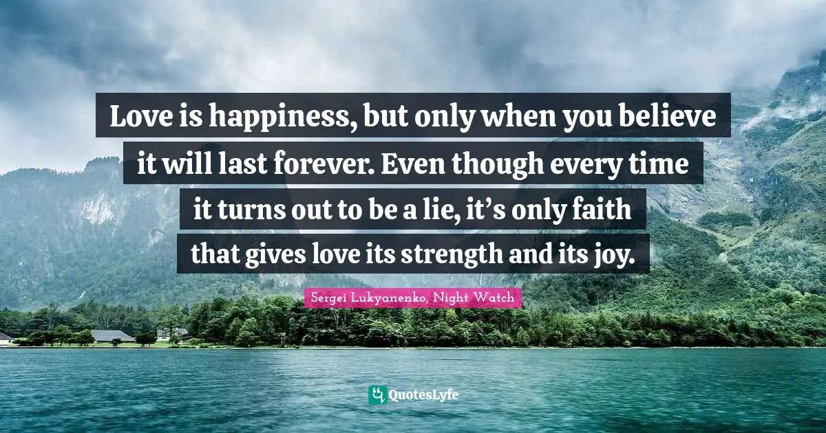 Love is happiness, but only when you believe it will last forever. Even though every time it turns out to be a lie, it’s only faith that gives love its strength and its joy.