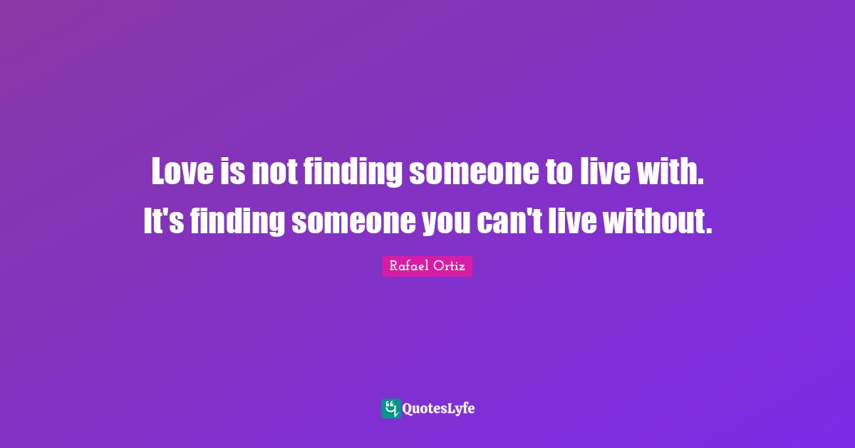 Love is not finding someone to live with. It's finding someone you can't live without.