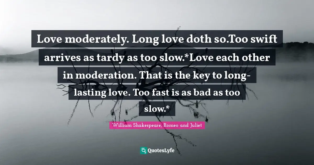 William Shakespeare, Romeo And Juliet Quotes: "Love moderately. Long love doth so.Too swift arrives as tardy as too slow.*Love each other in moderation. That is the key to long-lasting love. Too fast is as bad as too slow.*"