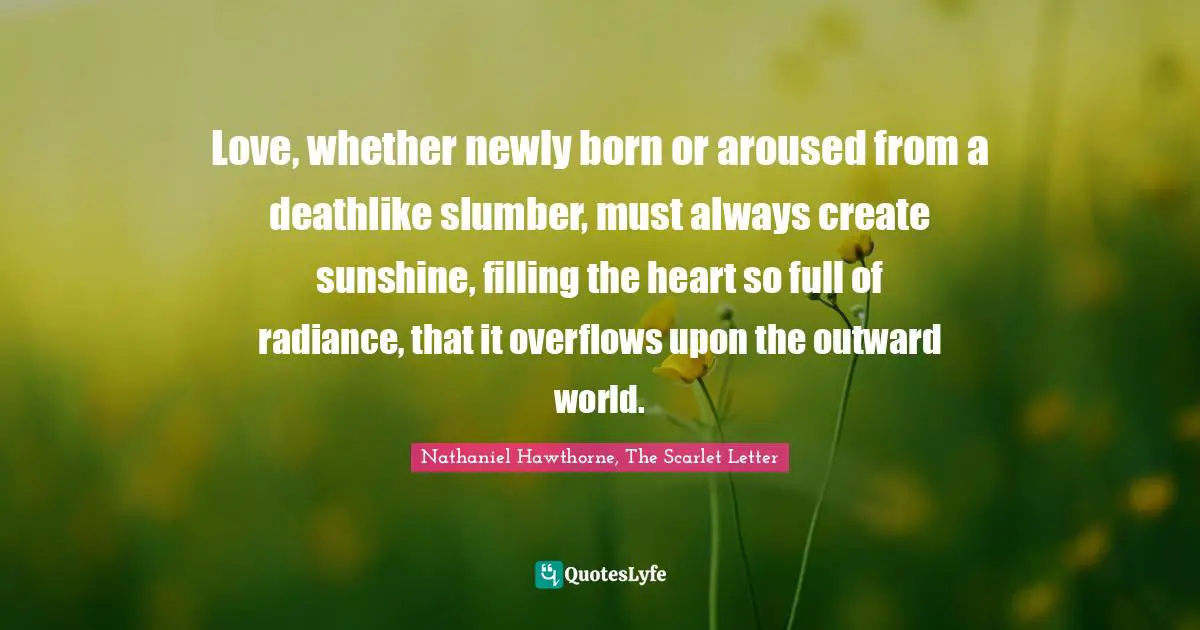 Love, whether newly born or aroused from a deathlike slumber, must always create sunshine, filling the heart so full of radiance, that it overflows upon the outward world.