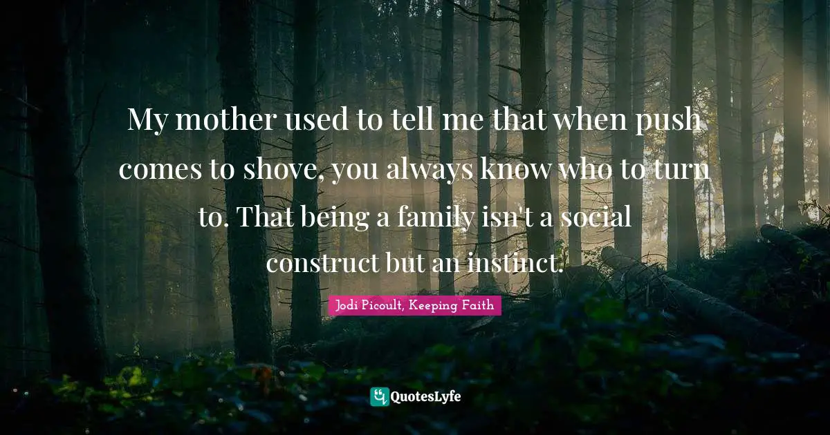 My mother used to tell me that when push comes to shove, you always know who to turn to. That being a family isn't a social construct but an instinct.