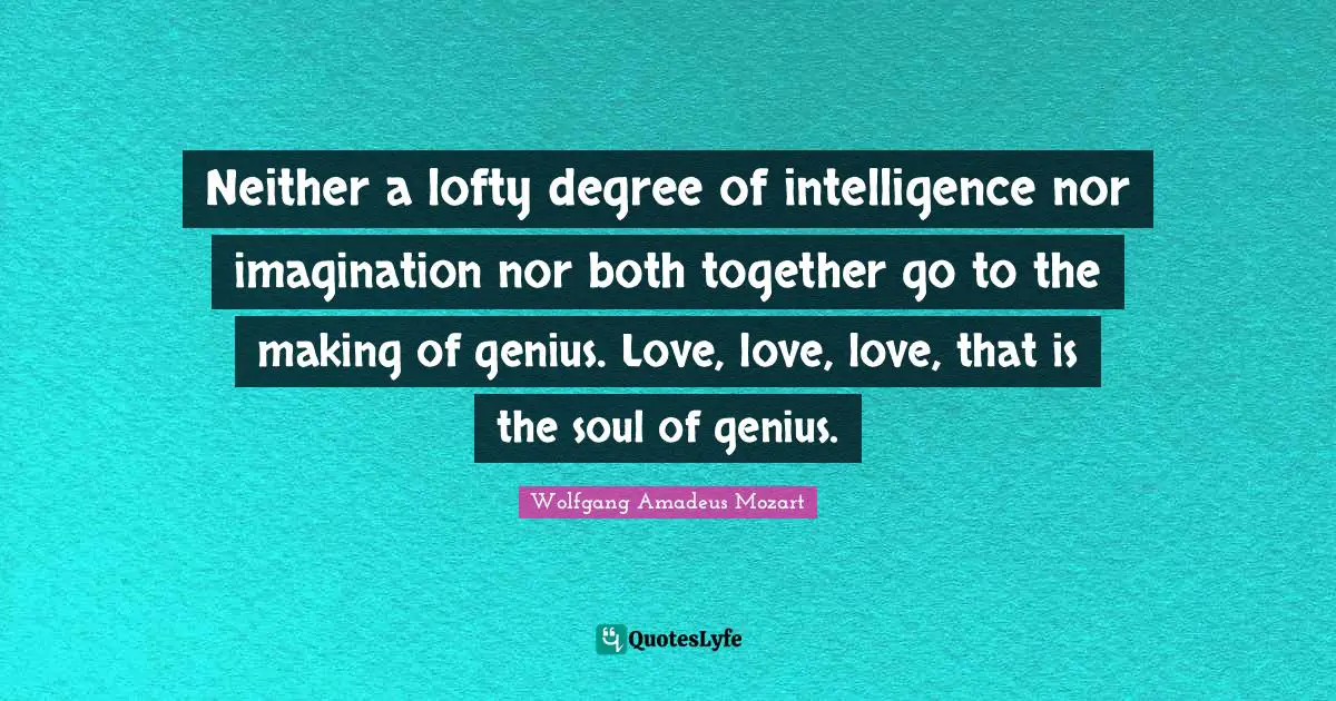 Neither a lofty degree of intelligence nor imagination nor both together go to the making of genius. Love, love, love, that is the soul of genius.