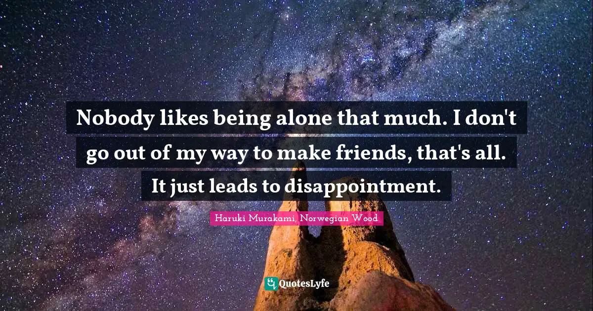 Nobody likes being alone that much. I don't go out of my way to make friends, that's all. It just leads to disappointment.