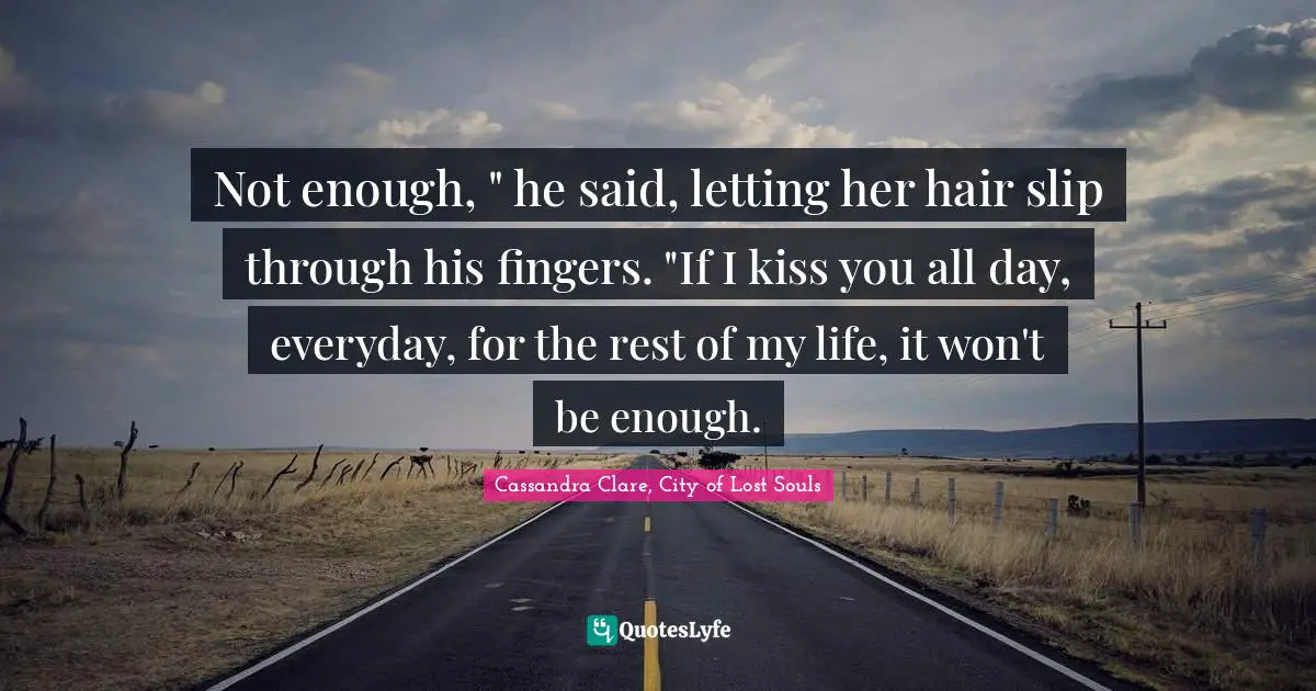 Clary Fray Quotes: "Not enough, " he said, letting her hair slip through his fingers. "If I kiss you all day, everyday, for the rest of my life, it won't be enough."