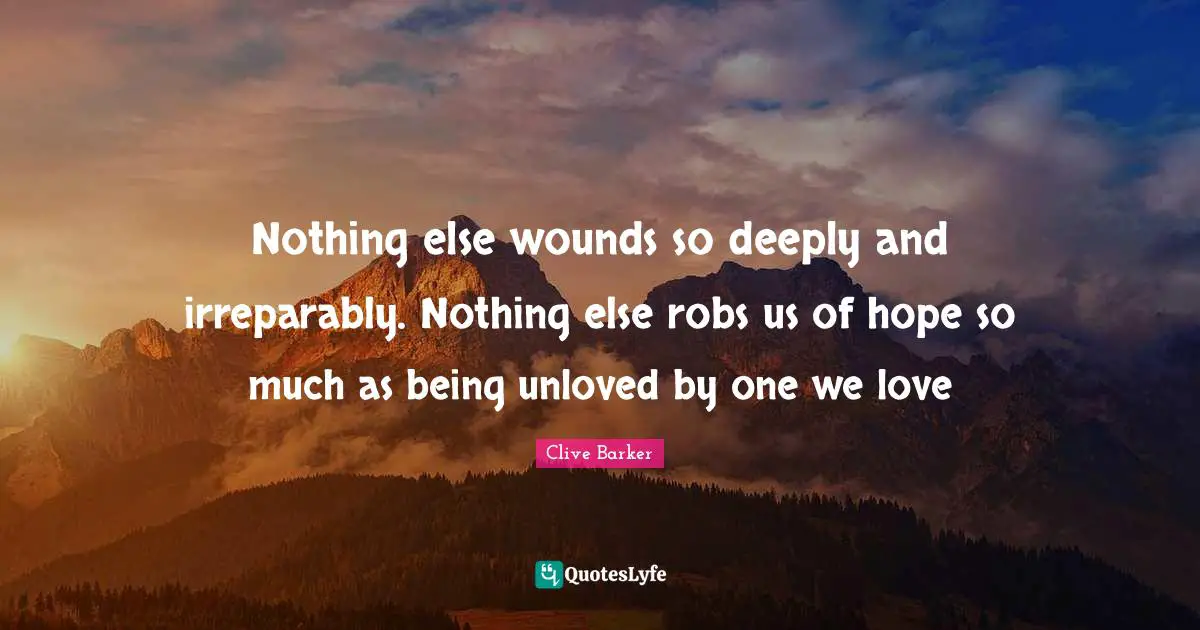Nothing else wounds so deeply and irreparably. Nothing else robs us of hope so much as being unloved by one we love