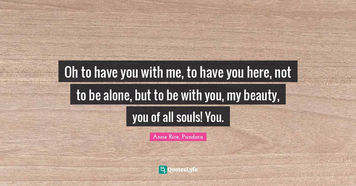Oh to have you with me, to have you here, not to be alone, but to be with you, my beauty, you of all souls! You.