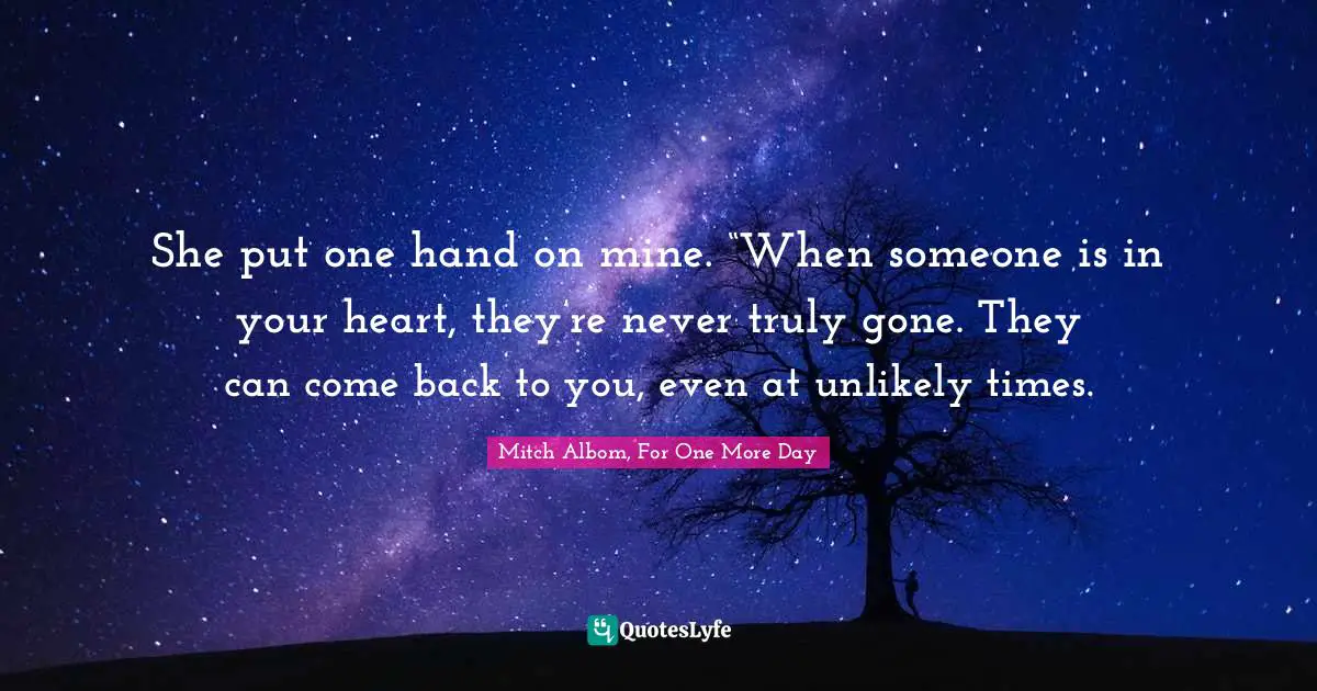 She put one hand on mine. “When someone is in your heart, they’re never truly gone. They can come back to you, even at unlikely times.