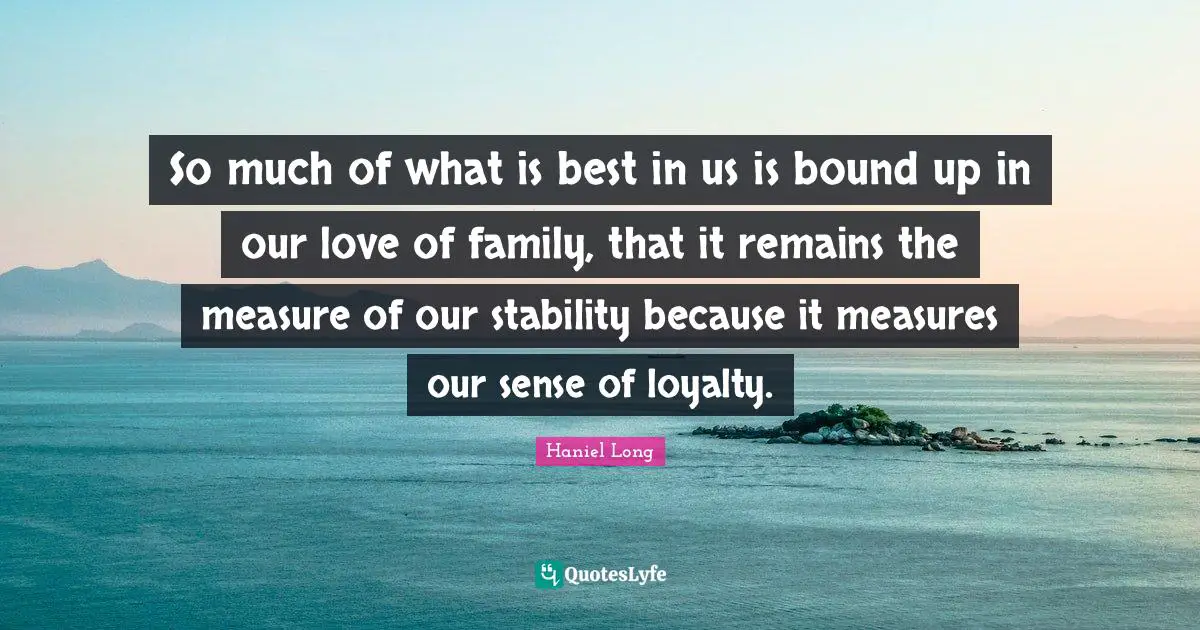 So much of what is best in us is bound up in our love of family, that it remains the measure of our stability because it measures our sense of loyalty.